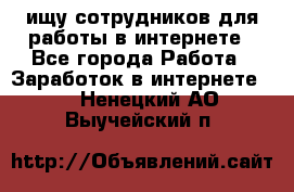 ищу сотрудников для работы в интернете - Все города Работа » Заработок в интернете   . Ненецкий АО,Выучейский п.